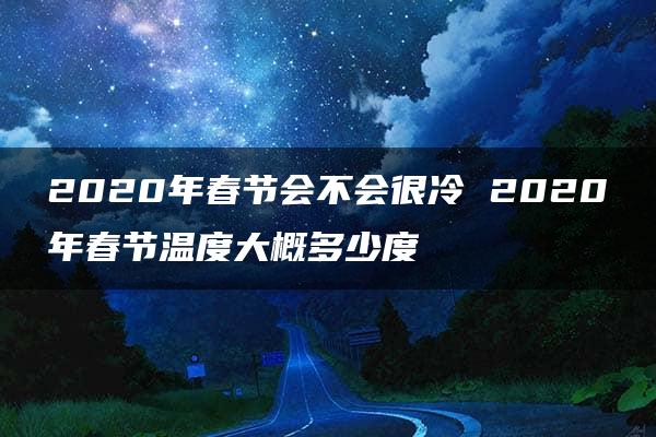 2020年春节会不会很冷 2020年春节温度大概多少度