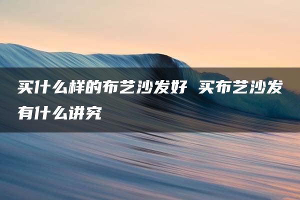 买什么样的布艺沙发好 买布艺沙发有什么讲究