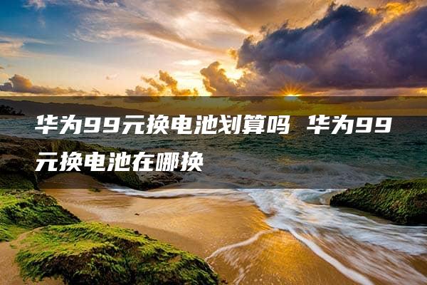 华为99元换电池划算吗 华为99元换电池在哪换