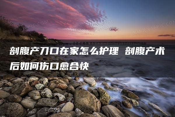 剖腹产刀口在家怎么护理 剖腹产术后如何伤口愈合快