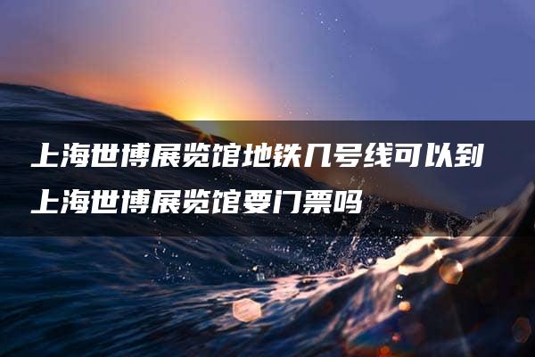 上海世博展览馆地铁几号线可以到 上海世博展览馆要门票吗