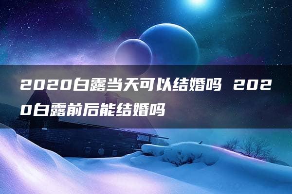 2020白露当天可以结婚吗 2020白露前后能结婚吗