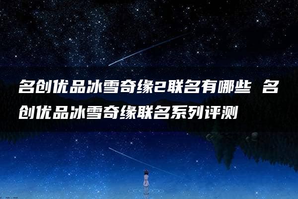 名创优品冰雪奇缘2联名有哪些 名创优品冰雪奇缘联名系列评测