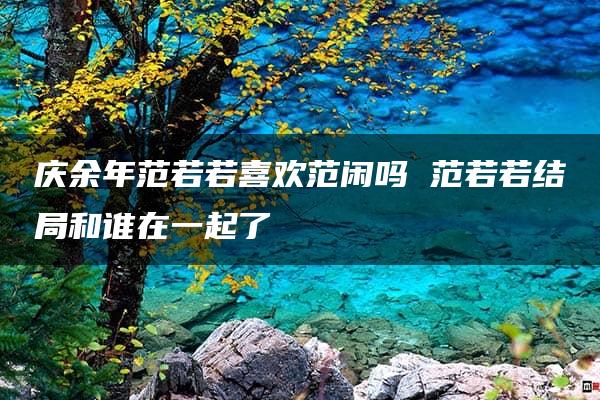 庆余年范若若喜欢范闲吗 范若若结局和谁在一起了