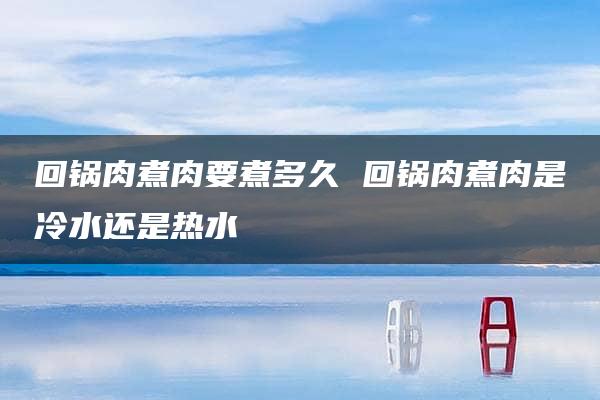 回锅肉煮肉要煮多久 回锅肉煮肉是冷水还是热水