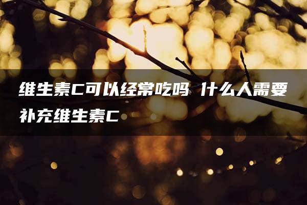 维生素C可以经常吃吗 什么人需要补充维生素C