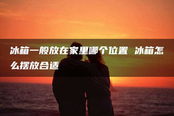 冰箱一般放在家里哪个位置 冰箱怎么摆放合适