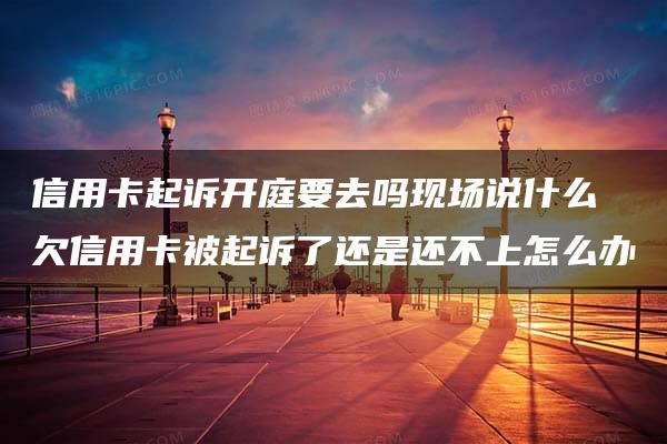 信用卡起诉开庭要去吗现场说什么 欠信用卡被起诉了还是还不上怎么办