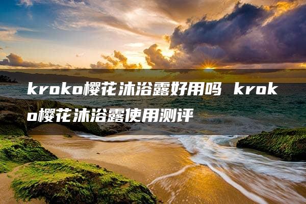 kroko樱花沐浴露好用吗 kroko樱花沐浴露使用测评