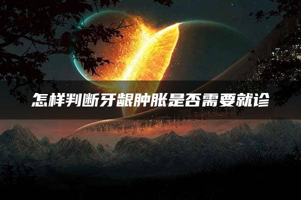 怎样判断牙龈肿胀是否需要就诊