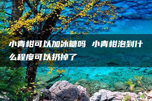 小青柑可以加冰糖吗 小青柑泡到什么程度可以扔掉了