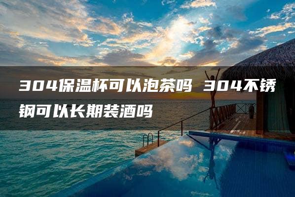 304保温杯可以泡茶吗 304不锈钢可以长期装酒吗