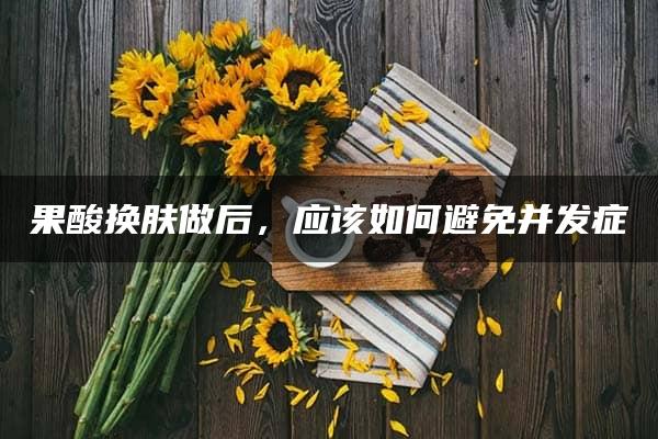 果酸换肤做后，应该如何避免并发症