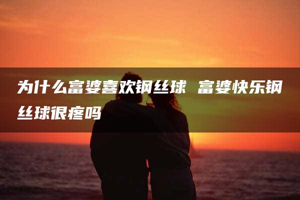 为什么富婆喜欢钢丝球 富婆快乐钢丝球很疼吗