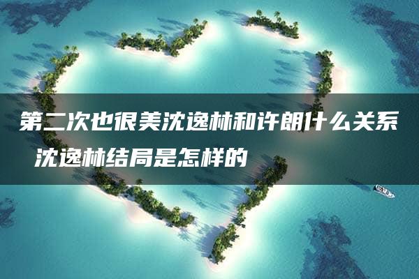 第二次也很美沈逸林和许朗什么关系 沈逸林结局是怎样的