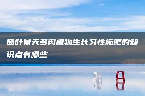 圆叶景天多肉植物生长习性施肥的知识点有哪些