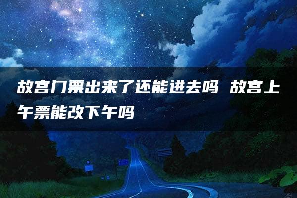 故宫门票出来了还能进去吗 故宫上午票能改下午吗