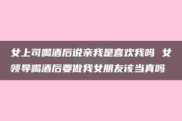 女上司喝酒后说亲我是喜欢我吗 女领导喝酒后要做我女朋友该当真吗