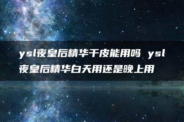 ysl夜皇后精华干皮能用吗 ysl夜皇后精华白天用还是晚上用