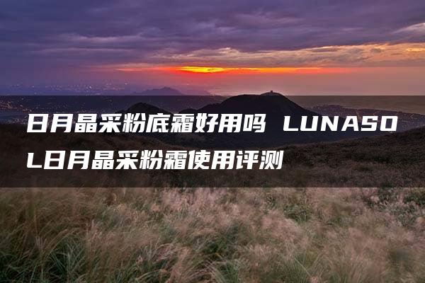 日月晶采粉底霜好用吗 LUNASOL日月晶采粉霜使用评测