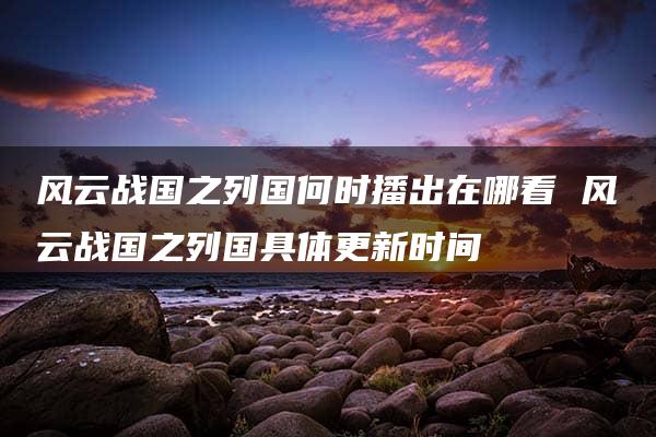 风云战国之列国何时播出在哪看 风云战国之列国具体更新时间