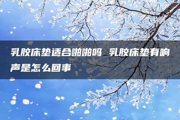 乳胶床垫适合啪啪吗 乳胶床垫有响声是怎么回事