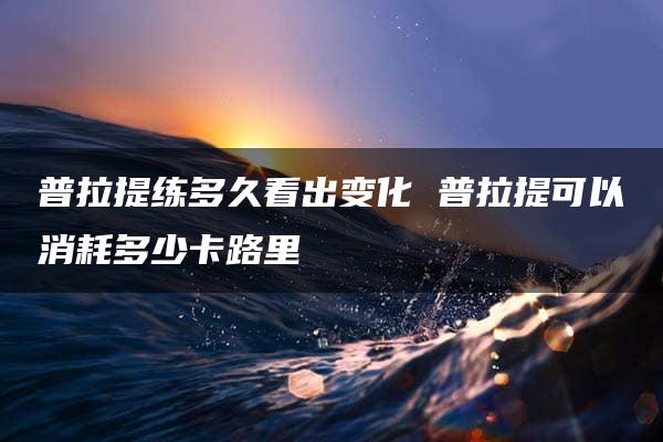 普拉提练多久看出变化 普拉提可以消耗多少卡路里