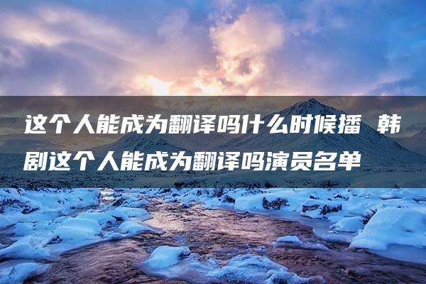 这个人能成为翻译吗什么时候播 韩剧这个人能成为翻译吗演员名单