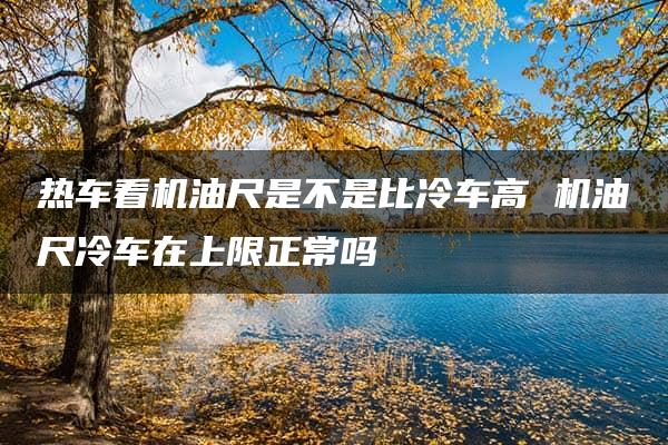 热车看机油尺是不是比冷车高 机油尺冷车在上限正常吗