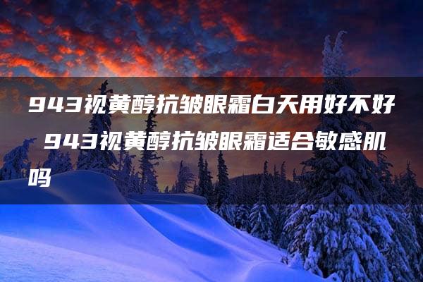 943视黄醇抗皱眼霜白天用好不好 943视黄醇抗皱眼霜适合敏感肌吗