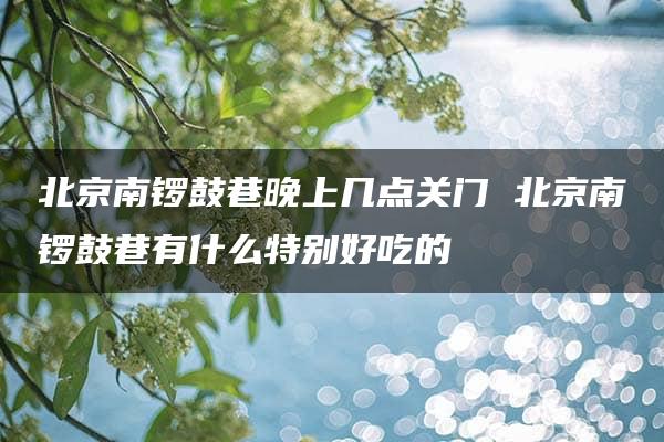 北京南锣鼓巷晚上几点关门 北京南锣鼓巷有什么特别好吃的