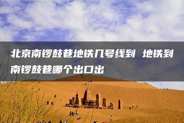 北京南锣鼓巷地铁几号线到 地铁到南锣鼓巷哪个出口出