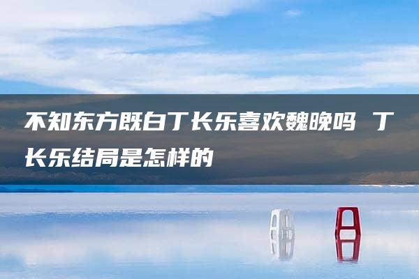 不知东方既白丁长乐喜欢魏晚吗 丁长乐结局是怎样的