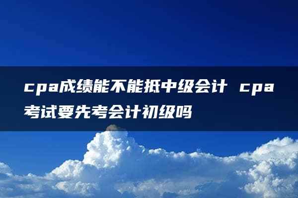 cpa成绩能不能抵中级会计 cpa考试要先考会计初级吗