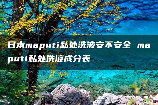 日本maputi私处洗液安不安全 maputi私处洗液成分表