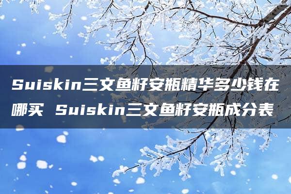 Suiskin三文鱼籽安瓶精华多少钱在哪买 Suiskin三文鱼籽安瓶成分表