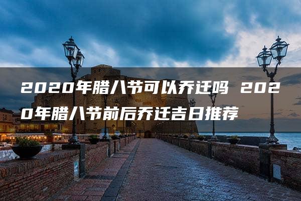 2020年腊八节可以乔迁吗 2020年腊八节前后乔迁吉日推荐