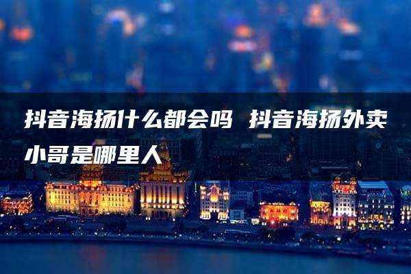 抖音海扬什么都会吗 抖音海扬外卖小哥是哪里人