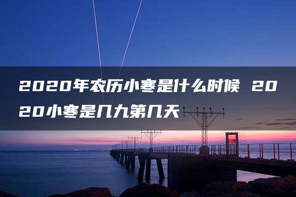 2020年农历小寒是什么时候 2020小寒是几九第几天