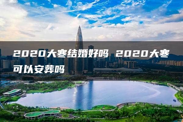 2020大寒结婚好吗 2020大寒可以安葬吗