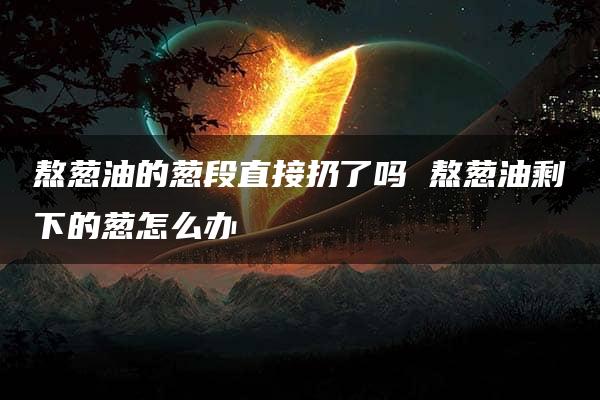 熬葱油的葱段直接扔了吗 熬葱油剩下的葱怎么办