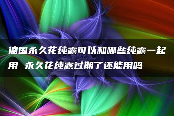 德国永久花纯露可以和哪些纯露一起用 永久花纯露过期了还能用吗