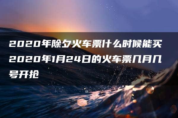 2020年除夕火车票什么时候能买 2020年1月24日的火车票几月几号开抢