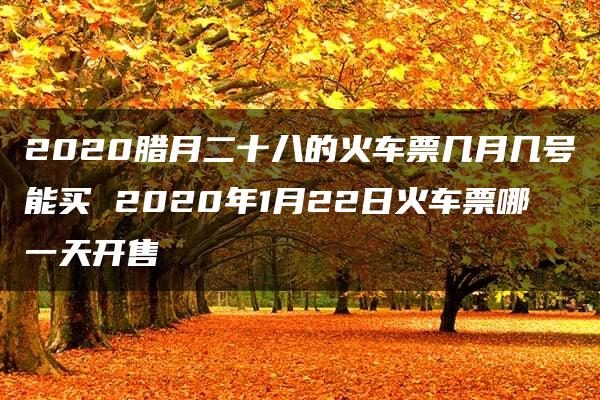 2020腊月二十八的火车票几月几号能买 2020年1月22日火车票哪一天开售