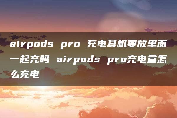 airpods pro 充电耳机要放里面一起充吗 airpods pro充电盒怎么充电