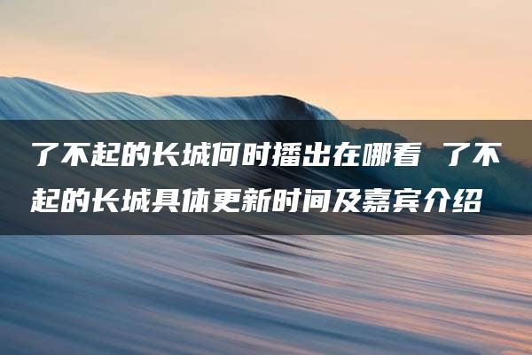 了不起的长城何时播出在哪看 了不起的长城具体更新时间及嘉宾介绍