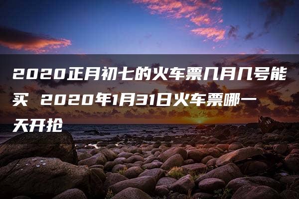 2020正月初七的火车票几月几号能买 2020年1月31日火车票哪一天开抢