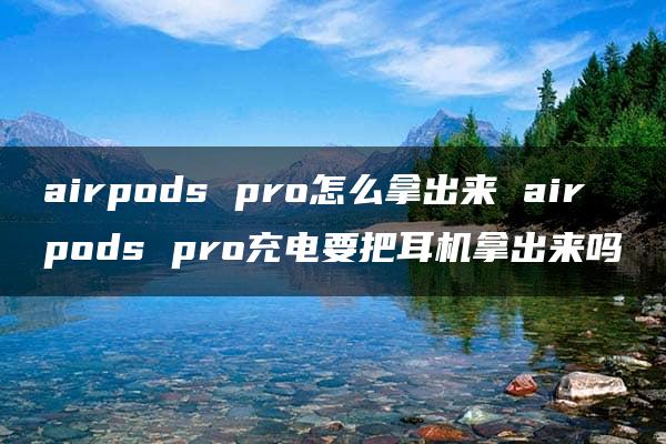 airpods pro怎么拿出来 airpods pro充电要把耳机拿出来吗