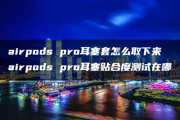 airpods pro耳塞套怎么取下来 airpods pro耳塞贴合度测试在哪