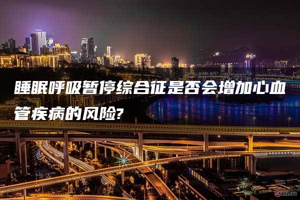 睡眠呼吸暂停综合征是否会增加心血管疾病的风险?